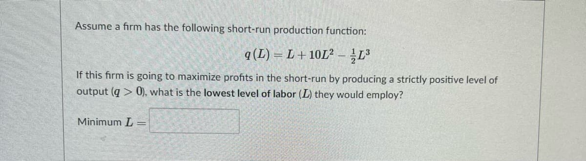 Assume a firm has the following short-run production function:
q (L) = L +10L² - L³
If this firm is going to maximize profits in the short-run by producing a strictly positive level of
output (q > 0), what is the lowest level of labor (L) they would employ?
Minimum L =

