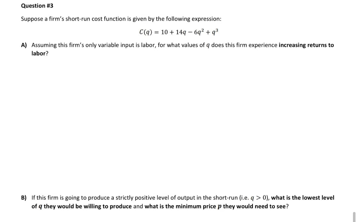 Question #3
Suppose a firm's short-run cost function is given by the following expression:
C(q) = 10 + 14q – 6q² + q3
A) Assuming this firm's only variable input is labor, for what values of q does this firm experience increasing returns to
labor?
B) If this firm is going to produce a strictly positive level of output in the short-run (i.e. q > 0), what is the lowest level
of q they would be willing to produce and what is the minimum price p they would need to see?
