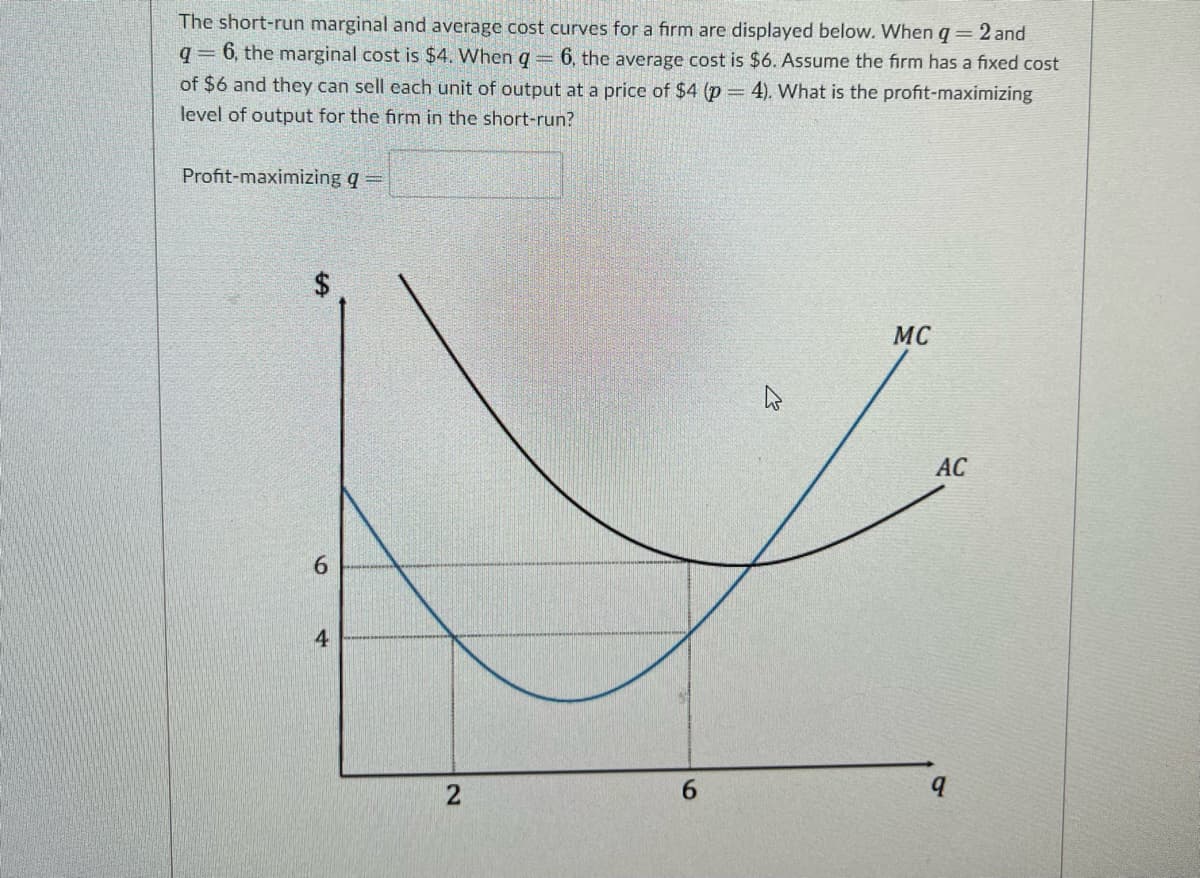 The short-run marginal and average cost curves for a firm are displayed below. When q = 2 and
q= 6, the marginal cost is $4. When q == 6, the average cost is $6. Assume the firm has a fixed cost
of $6 and they can sell each unit of output at a price of $4 (p = 4). What is the profit-maximizing
level of output for the firm in the short-run?
Profit-maximizing q =
MC
AC
6.
2
6.
