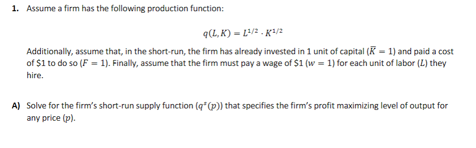 1. Assume a firm has the following production function:
q(L, K) = L²/2.K/2
Additionally, assume that, in the short-run, the firm has already invested in 1 unit of capital (K = 1) and paid a cost
of $1 to do so (F = 1). Finally, assume that the firm must pay a wage of $1 (w = 1) for each unit of labor (L) they
hire.
A) Solve for the firm's short-run supply function (q* (p)) that specifies the firm's profit maximizing level of output for
any price (p).

