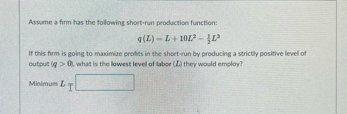 Assume a firm has the following short-run production function:
q (L) = L+ 10L²-L
If this firm is going to maximize profits in the short-run by producing a strictly positive level of
output (q > 0), what is the lowest level of labor (L) they would employ?
Minimum L
