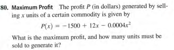 80. Maximum Profit The profit P (in dollars) generated by sell-
ing x units of a certain commodity is given by
P(x) = -1500 + 12x - 0.0004.x²
What is the maximum profit, and how many units must be
sold to generate it?
