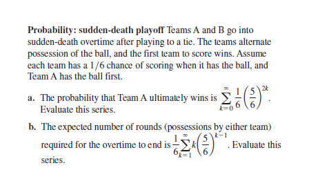 Probability: sudden-death playoff Teams A and B go into
sudden-death overtime after playing to a tie. The teams alternate
possession of the ball, and the first team to score wins. Assume
each team has a 1/6 chance of scoring when it has the ball, and
Team A has the ball first.
24
a. The probability that Team A ultimately wins is
Evaluate this series.
k=
b. The expected number of rounds (possessions by either team)
required for the overtime to end is-
k-1
Σ(
. Evaluate this
series.
