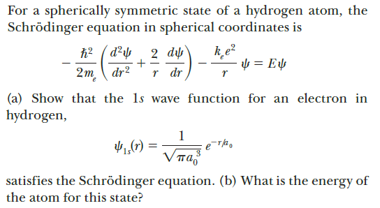 For a spherically symmetric state of a hydrogen atom, the
Schrödinger equation in spherical coordinates is
h2 ( d²s
2 dự
+
r dr
- µ = E¼
2m dr2
(a) Show that the 1s wave function for an electron in
hydrogen,
1
1,(7) =
satisfies the Schrödinger equation. (b) What is the energy of
the atom for this state?
