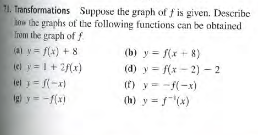 71. Transformations Suppose the graph of f is given. Describe
how the graphs of the following functions can be obtained
from the graph of f.
(a) y = f(x) + 8
(c) y 1+ 2f(x)
(e) y = f(-x)
(g) y = -f(x)
(b) y = f(x + 8)
(d) y = f(x - 2) 2
(f) y = -f(-x)
(h) y = f-(x)
