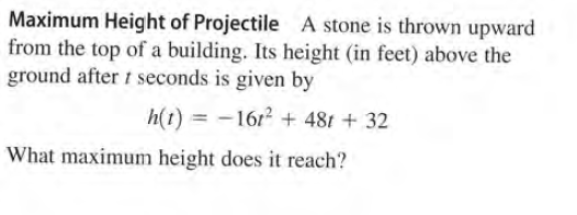 Maximum Height of Projectile A
from the top of a building. Its height (in feet) above the
ground after t seconds is given by
stone is thrown upward
h(t) = -161? + 481 + 32
What maximum height does it reach?
