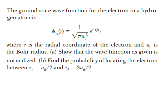 The ground-state wave function for the electron in a hydro-
gen atom is
1
1,(7) =
VTa
where r is the radial coordinate of the electron and a, is
the Bohr radius. (a) Show that the wave function as given is
normalized. (b) Find the probability of locating the electron
between r,
= a,/2 and r, = 3a,/2.
