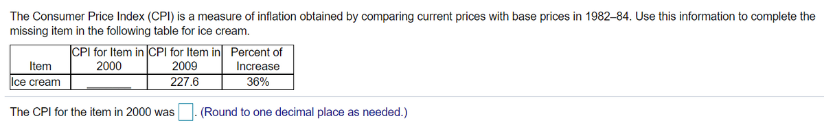 The Consumer Price Index (CPI) is a measure of inflation obtained by comparing current prices with base prices in 1982–84. Use this information to complete the
missing item in the following table for ice cream.
CPI for Item in CPI for Item in Percent of
Item
2000
2009
Increase
Ice cream
227.6
36%
The CPI for the item in 2000 was
(Round to one decimal place as needed.)
