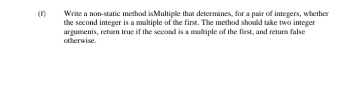 (f)
Write a non-static method isMultiple that determines, for a pair of integers, whether
the second integer is a multiple of the first. The method should take two integer
arguments, return true if the second is a multiple of the first, and return false
otherwise.
