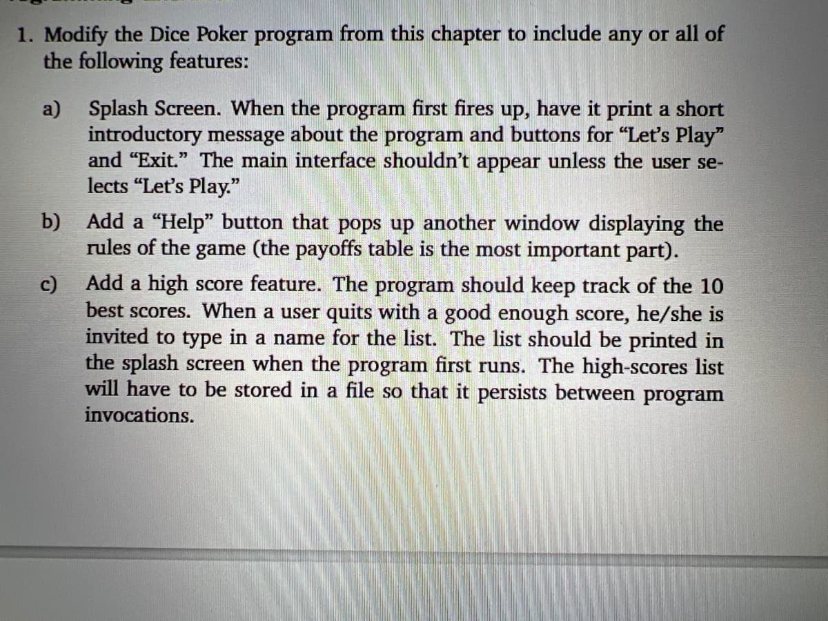 1. Modify the Dice Poker program from this chapter to include any or all of
the following features:
a) Splash Screen. When the program first fires up, have it print a short
introductory message about the program and buttons for "Let's Play"
and "Exit." The main interface shouldn't appear unless the user se-
lects "Let's Play."
b) Add a "Help" button that pops up another window displaying the
rules of the game (the payoffs table is the most important part).
c) Add a high score feature. The program should keep track of the 10
best scores. When a user quits with a good enough score, he/she is
invited to type in a name for the list. The list should be printed in
the splash screen when the program first runs. The high-scores list
will have to be stored in a file so that it persists between program
invocations.
