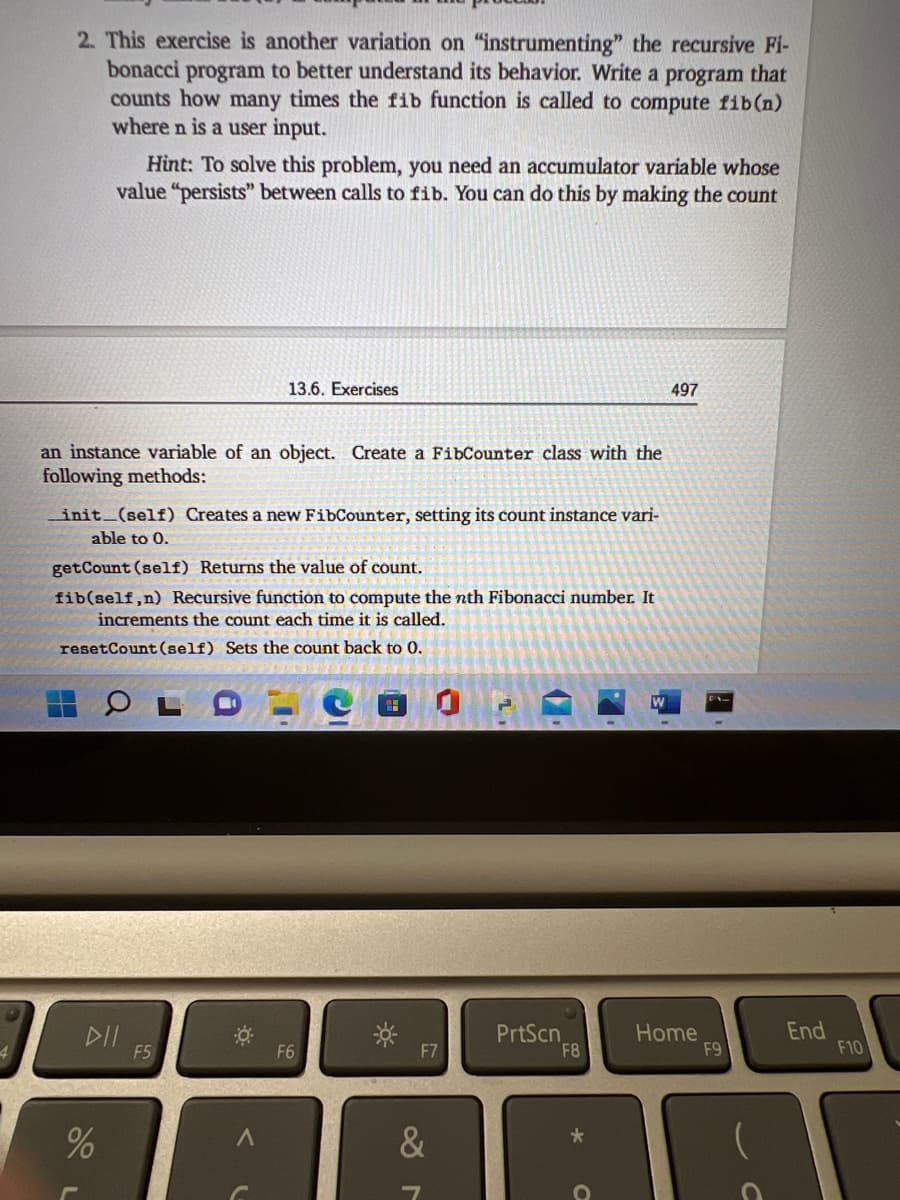 2. This exercise is another variation on "instrumenting" the recursive Fi-
bonacci program to better understand its behavior. Write a program that
counts how many times the fib function is called to compute fib(n)
where n is a user input.
Hint: To solve this problem, you need an accumulator variable whose
value "persists" between calls to fib. You can do this by making the count
13.6. Exercises
497
an instance variable of an object. Create a FibCounter class with the
following methods:
init (self) Creates a new FibCounter, setting its count instance vari-
able to 0.
getCount (self) Returns the value of count.
fib(self,n) Recursive function to compute the nth Fibonacci number. It
increments the count each time it is called.
resetCount (self) Sets the count back to 0.
DII
F5
PrtScn
F8
Home
F9
End
F10
F6
F7

