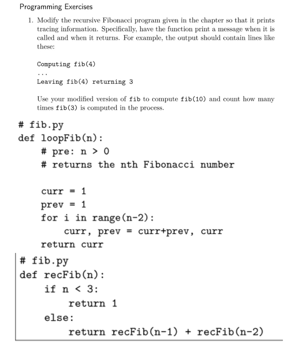 Programming Exercises
1. Modify the recursive Fibonacci program given in the chapter so that it prints
tracing information. Specifically, have the function print a message when it is
called and when it returns. For example, the output should contain lines like
these:
Computing fib(4)
Leaving fib(4) returning 3
Use your modified version of fib to compute fib(10) and count how many
times fib(3) is computed in the process.
# fib.py
def loopFib(n):
# pre: n > 0
# returns the nth Fibonacci number
curr = 1
prev = 1
for i in range (n-2):
curr, prev = curr+prev, curr
return curr
# fib.py
def recFib(n):
if n < 3:
return 1
else:
return recFib(n-1) + recFib(n-2)

