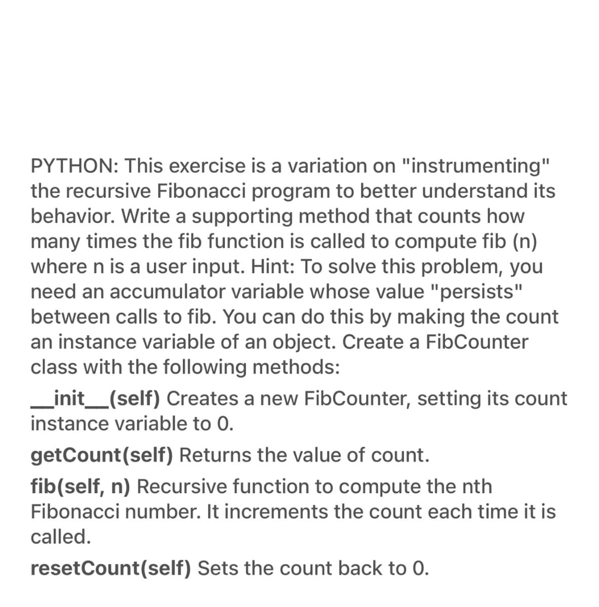 PYTHON: This exercise is a variation on "instrumenting"
the recursive Fibonacci program to better understand its
behavior. Write a supporting method that counts how
many times the fib function is called to compute fib (n)
where n is a user input. Hint: To solve this problem, you
need an accumulator variable whose value "persists"
between calls to fib. You can do this by making the count
an instance variable of an object. Create a FibCounter
class with the following methods:
_init_(self) Creates a new FibCounter, setting its count
instance variable to 0.
getCount(self) Returns the value of count.
fib(self, n) Recursive function to compute the nth
Fibonacci number. It increments the count each time it is
called.
resetCount(self) Sets the count back to 0.
