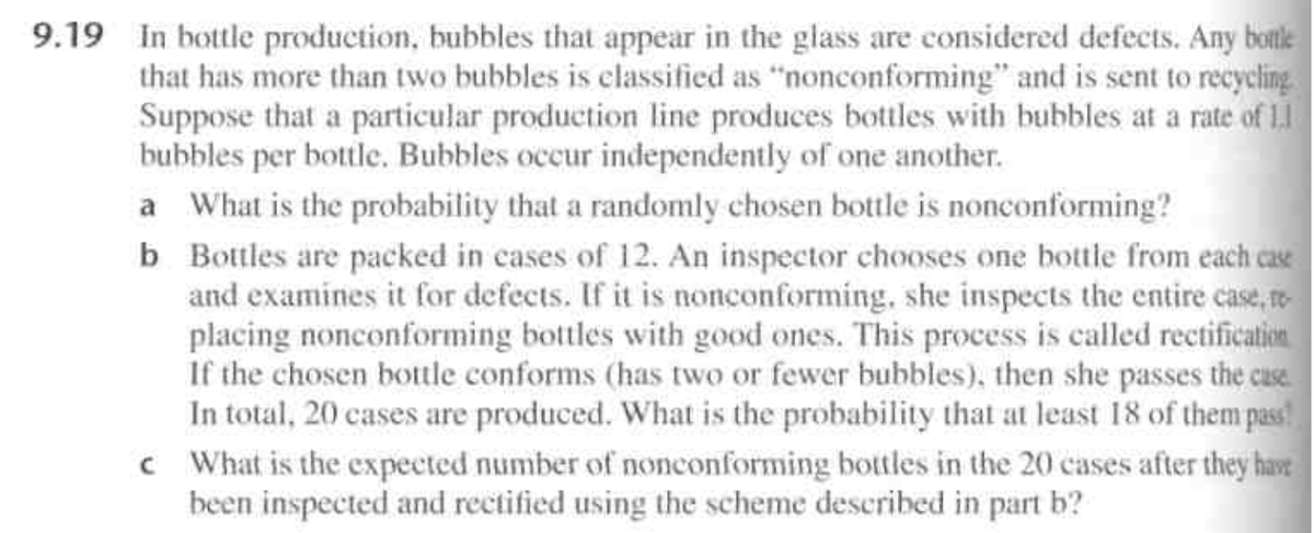 9.19 In bottle production, bubbles that appear in the glass are considered defects. Any botle
that has more than two bubbles is elassified as "nonconforming" and is sent to recycling
Suppose that a particular production line produces bottles with bubbles at a rate of 1.
bubbles per bottle. Bubbles occur independently of one another.
a What is the probability that a randomly chosen bottle is nonconfornming?
b Bottles are packed in cases of 12. An inspector chooses one bottle from each case
and examines it for defects. If it is nonconforming, she inspects the entire case, re
placing nonconforming bottles with good ones. This process is called rectification
If the chosen bottle conforms (has two or fewer bubbles), then she passes the cuse.
In total, 20 cases are produced. What is the probability that at least 18 of them pass!
c What is the expected number of nonconforming bottles in the 20 cases after they have
been inspected and rectified using the scheme described in part b?
