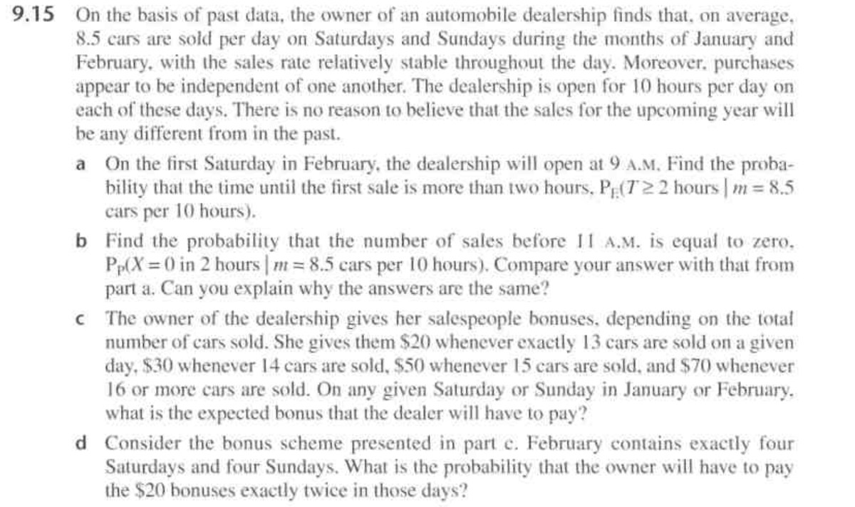 9.15 On the basis of past data, the owner of an automobile dealership finds that, on average,
8.5 cars are sold per day on Saturdays and Sundays during the months of January and
February, with the sales rate relatively stable throughout the day. Moreover, purchases
appear to be independent of one another. The dealership is open for 10 hours per day on
each of these days. There is no reason to believe that the sales for the upcoming year will
be any different from in the past.
a On the first Saturday in February, the dealership will open at 9 A.M, Find the proba-
bility that the time until the first sale is more than two hours, PE(T22 hours | m = 8.5
cars per 10 hours).
b Find the probability that the number of sales before 11 A.M. is equal to zero.
Pp(X 0 in 2 hours m 8.5 cars per 10 hours). Compare your answer with that from
part a. Can you explain why the answers are the same?
C The owner of the dealership gives her salespeople bonuses, depending on the total
number of cars sold. She gives them $20 whenever exactly 13 cars are sold on a given
day, $30 whenever 14 cars are sold, $50 whenever 15 cars are sold, and $70 whenever
16 or more cars are sold. On any given Saturday or Sunday in January or February.
what is the expected bonus that the dealer will have to pay?
d Consider the bonus scheme presented in part e. February contains exactly four
Saturdays and four Sundays. What is the probability that the owner will have to pay
the $20 bonuses exactly twice in those days?
