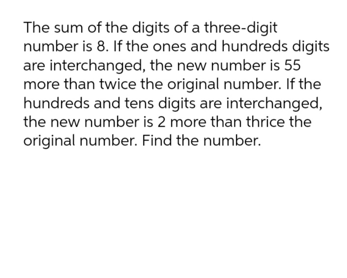 The sum of the digits of a three-digit
number is 8. If the ones and hundreds digits
are interchanged, the new number is 55
more than twice the original number. If the
hundreds and tens digits are interchanged,
the new number is 2 more than thrice the
original number. Find the number.

