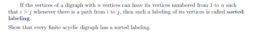 If the vertices of a digraph with n vertices can have its vertices numbered from 1 to n such
that i > j whenever there is a path from i to j, then such a labeling of its vertices is called sorted
labeling.
Show that every finite acyclic digraph has a sorted labeling.