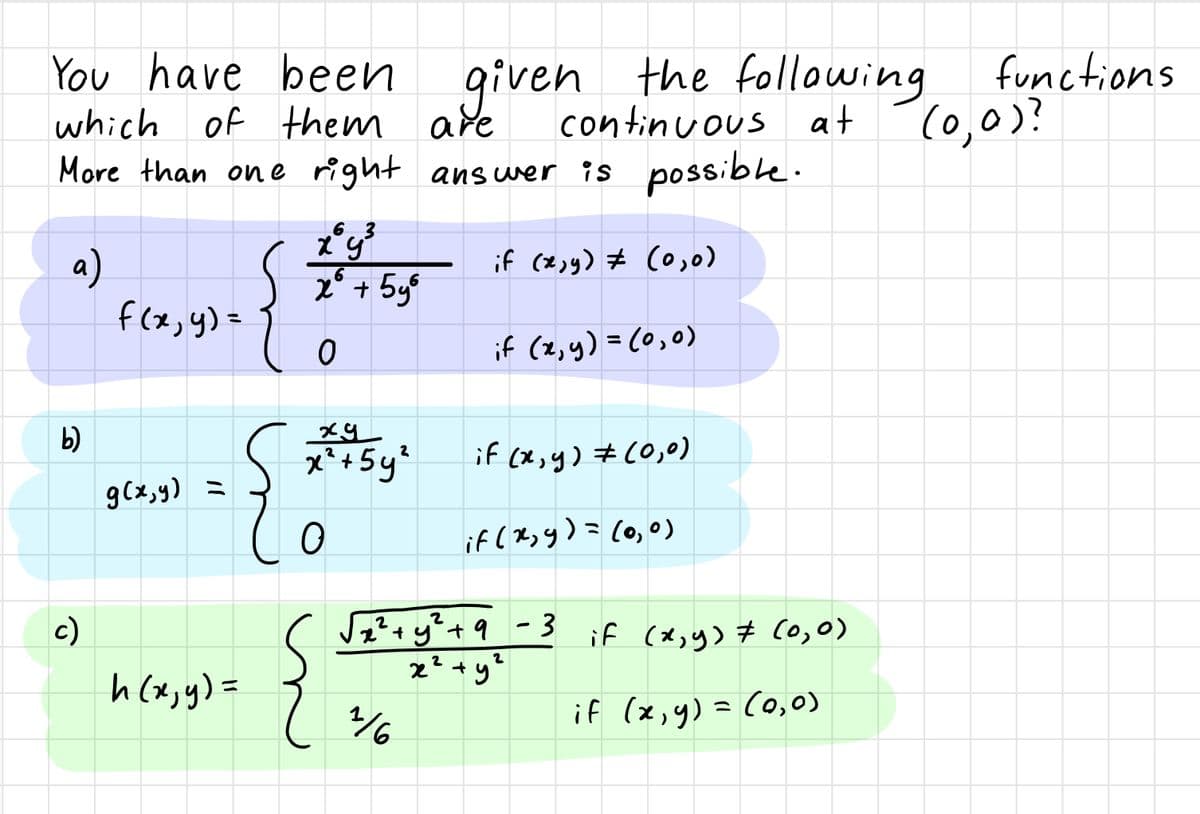 You have been given
which of them are
More than one right answer is possible.
the following functions
continuous at
(0,0)?
{
if (2,9) # (0,)
x* + 5y%
f(x,y)=
if (2,y) =(0,0)
%3D
b)
x²+5y'
if (x,y) #C0,0)
2
gCx,y) =
if ( Ryy)= (o,0)
ミ
c)
2²+y't9 -3 if (x,y) Co,0)
2
h (x,y) =
if (x,y) = C0,o)
