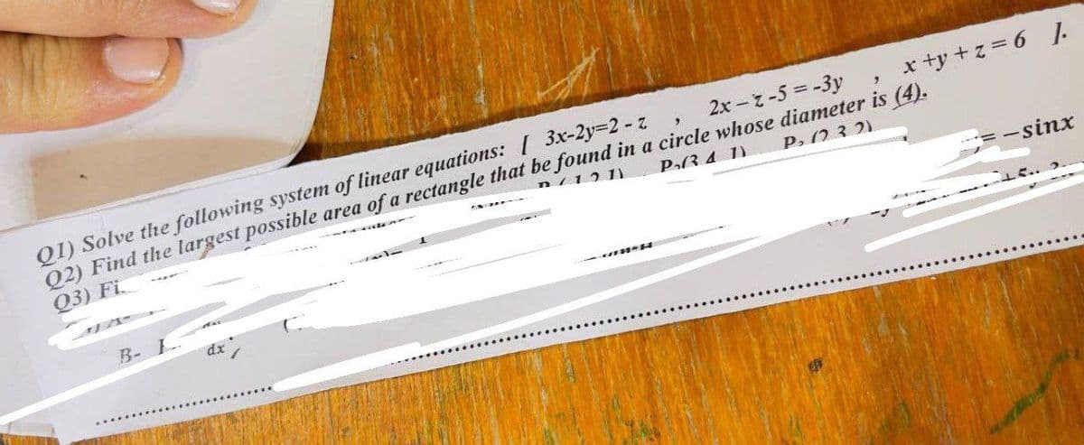 Q1) Solve the following system of linear equations: [ 3x-2y=2 -z
02) Find the largest possible area of a rectangle that be found in a circle whose diameter is (4).
x +y +z = 6 J.
2x-z-5 =-3y
n/12 1)
Q3) Fi
P(3.4 1)
P, (23. 2)
-sinx
R- L-
dx
