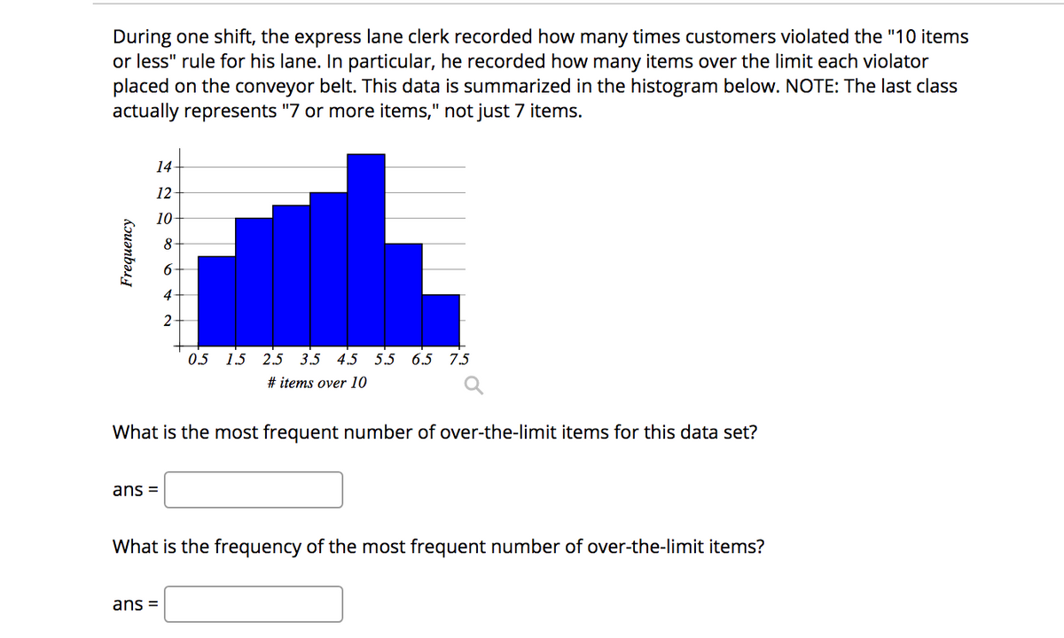 During one shift, the express lane clerk recorded how many times customers violated the "10 items
or less" rule for his lane. In particular, he recorded how many items over the limit each violator
placed on the conveyor belt. This data is summarized in the histogram below. NOTE: The last class
actually represents "7 or more items," not just 7 items.
14
12
10
8
4-
2
0.5
1.5 2.5 3.5 4.5 5.5 6.5 7.5
# items over 10
What is the most frequent number of over-the-limit items for this data set?
ans =
What is the frequency of the most frequent number of over-the-limit items?
ans =
Kouənbəs
