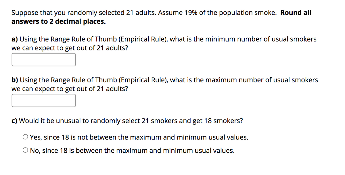 Suppose that you randomly selected 21 adults. Assume 19% of the population smoke. Round all
answers to 2 decimal places.
a) Using the Range Rule of Thumb (Empirical Rule), what is the minimum number of usual smokers
we can expect to get out of 21 adults?
b) Using the Range Rule of Thumb (Empirical Rule), what is the maximum number of usual smokers
we can expect to get out of 21 adults?
c) Would it be unusual to randomly select 21 smokers and get 18 smokers?
O Yes, since 18 is not between the maximum and minimum usual values.
O No, since 18 is between the maximum and minimum usual values.
