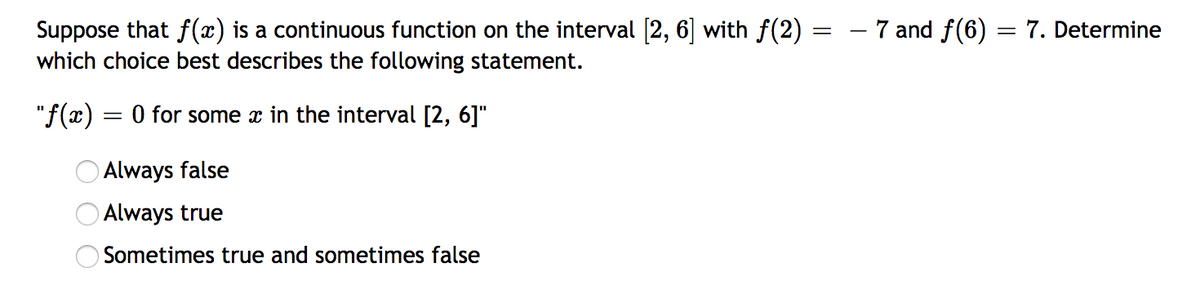 Suppose that f(x) is a continuous function on the interval [2, 6] with f(2) =
which choice best describes the following statement.
- 7 and f(6) :
7. Determine
= 0 for some x in the interval [2, 6]"
Always false
O Always true
OSometimes true and sometimes false
O O O
