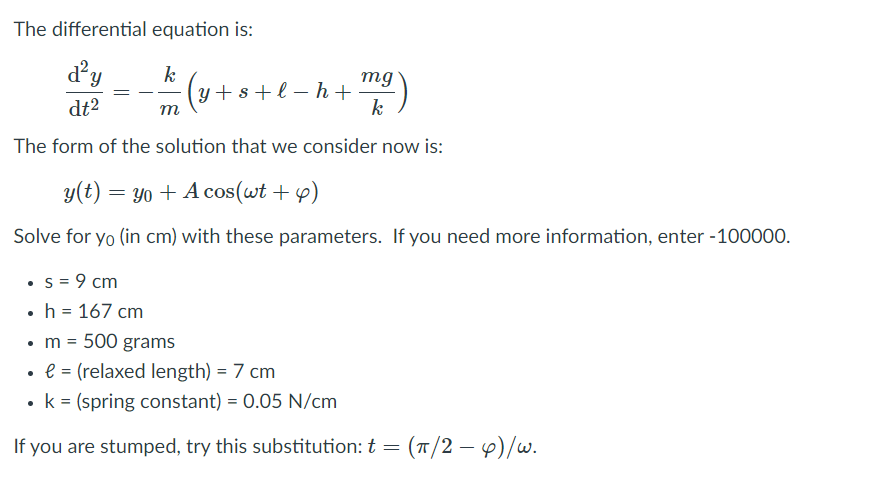 The differential equation is:
d²y
k
(y+s+l – h +
mg
dt2
m
k
The form of the solution that we consider now is:
y(t) = yo + A cos(wt + 4)
Solve for yo (in cm) with these parameters. If you need more information, enter -100000.
• s = 9 cm
• h = 167 cm
•m = 500 grams
• e = (relaxed length) = 7 cm
k = (spring constant) = 0.05 N/cm
If you are stumped, try this substitution: t = (T/2 –e)/w.
