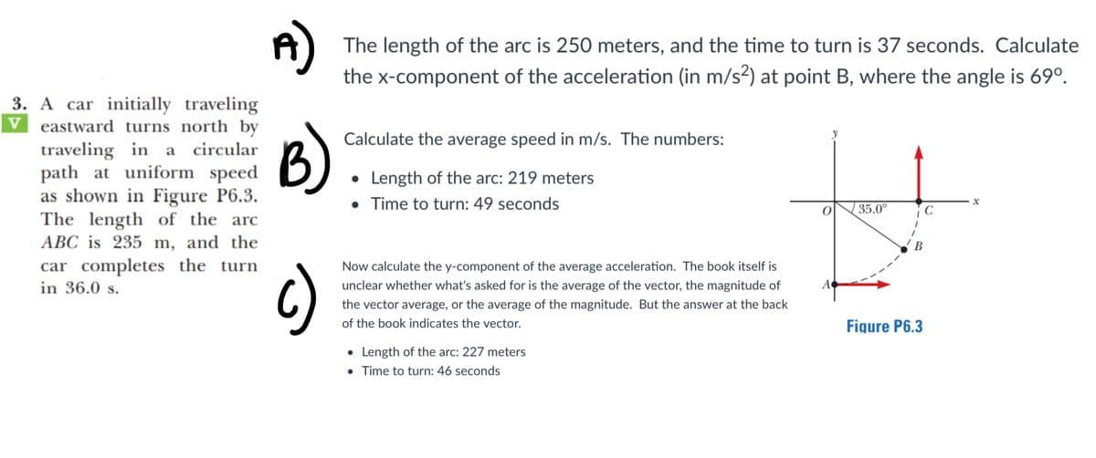 The length of the arc is 250 meters, and the time to turn is 37 seconds. Calculate
the x-component of the acceleration (in m/s2) at point B, where the angle is 69°.
3. A car initially traveling
v eastward turns north by
traveling in a circular
path at uniform speed
as shown in Figure P6.3.
The length of the arc
ABC is 235 m, and the
B)
y
Calculate the average speed in m/s. The numbers:
• Length of the arc: 219 meters
• Time to turn: 49 seconds
35.0°
C
В
car completes the turn
in 36.0 s.
Now calculate the y-component of the average acceleration. The book itself is
6)
unclear whether what's asked for is the average of the vector, the magnitude of
A
the vector average, or the average of the magnitude. But the answer at the back
of the book indicates the vector.
Figure P6.3
• Length of the arc: 227 meters
• Time to turn: 46 seconds
