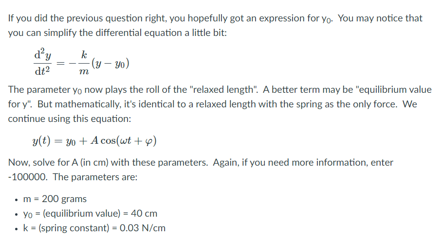 If you did the previous question right, you hopefully got an expression for yo. You may notice that
you can simplify the differential equation a little bit:
d'y
k
(y – yo)
dt2
т
The parameter yo now plays the roll of the "relaxed length". A better term may be "equilibrium value
for y". But mathematically, it's identical to a relaxed length with the spring as the only force. We
continue using this equation:
y(t) = Y0 + A cos(wt + y)
Now, solve for A (in cm) with these parameters. Again, if you need more information, enter
-100000. The parameters are:
•m = 200 grams
• Yo = (equilibrium value) = 40 cm
• k = (spring constant) = 0.03 N/cm
