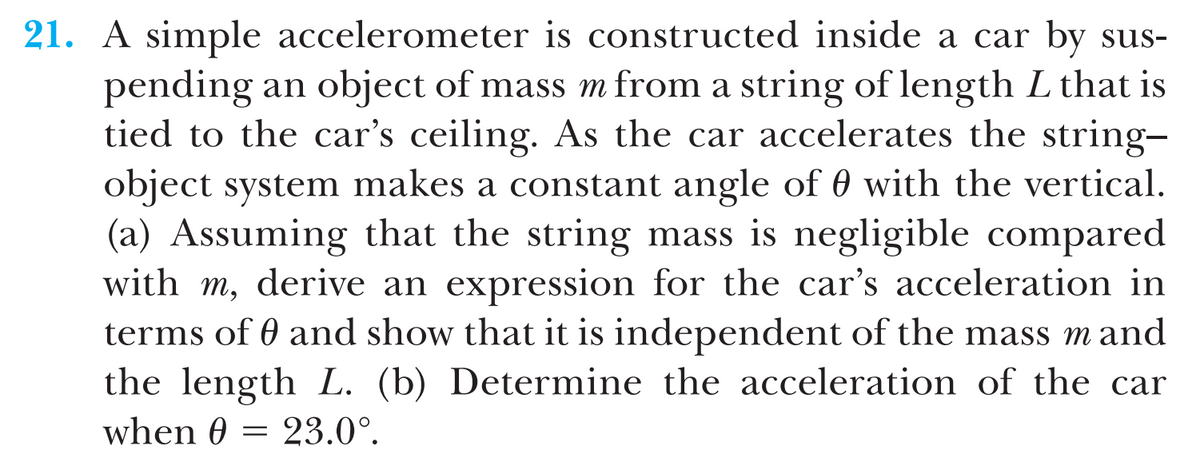 21. A simple accelerometer is constructed inside a car by sus-
pending an object of mass m from a string of length L that is
tied to the car's ceiling. As the car accelerates the string-
object system makes a constant angle of 0 with the vertical.
(a) Assuming that the string mass is negligible compared
with m, derive an expression for the car's acceleration in
terms of 0 and show that it is independent of the mass m and
the length L. (b) Determine the acceleration of the car
when 0 = 23.0°.

