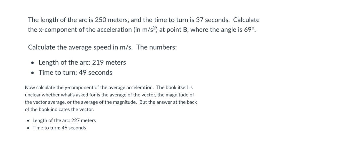The length of the arc is 250 meters, and the time to turn is 37 seconds. Calculate
the x-component of the acceleration (in m/s2) at point B, where the angle is 69°.
Calculate the average speed in m/s. The numbers:
• Length of the arc: 219 meters
• Time to turn: 49 seconds
Now calculate the y-component of the average acceleration. The book itself is
unclear whether what's asked for is the average of the vector, the magnitude of
the vector average, or the average of the magnitude. But the answer at the back
of the book indicates the vector.
• Length of the arc: 227 meters
• Time to turn: 46 seconds
