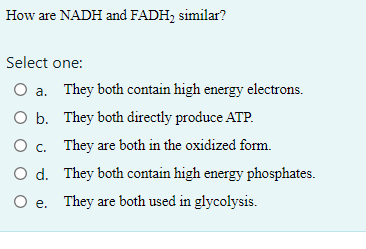 How are NADH and FADH₂ similar?
Select one:
O a. They both contain high energy electrons.
O b.
They both directly produce ATP.
O c.
They are both in the oxidized form.
O d.
O e.
They both contain high energy phosphates.
They are both used in glycolysis.