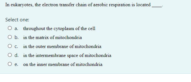 In eukaryotes, the electron transfer chain of aerobic respiration is located
Select one:
O a. throughout the cytoplasm of the cell
O b.
in the matrix of mitochondria
O c. in the outer membrane of mitochondria
O d. in the intermembrane space of mitochondria
O e. on the inner membrane of mitochondria