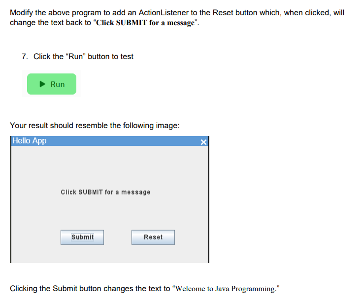 Modify the above program to add an ActionListener to the Reset button which, when clicked, will
change the text back to "Click SUBMIT for a message".
7. Click the "Run" button to test
Run
Your result should resemble the following image:
Hello App
Click SUBMIT for a message
Submit
Reset
X
Clicking the Submit button changes the text to "Welcome to Java Programming."