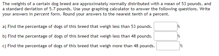 The weights of a certain dog breed are approximately normally distributed with a mean of 53 pounds, and
a standard deviation of 5.7 pounds. Use your graphing calculator to answer the following questions. Write
your answers in percent form. Round your answers to the nearest tenth of a percent.
a) Find the percentage of dogs of this breed that weigh less than 53 pounds.
b) Find the percentage of dogs of this breed that weigh less than 48 pounds.
c) Find the percentage of dogs of this breed that weigh more than 48 pounds.
%
