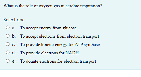 What is the role of oxygen gas in aerobic respiration?
Select one:
O a. To accept energy from glucose
O b. To accept electrons from electron transport
O c. To provide kinetic energy for ATP synthase
O d. To provide electrons for NADH
O e. To donate electrons for electron transport