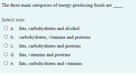 The three main categories of energy-producing foods are
Select one:
O a. fats, carbohydrates and alcohol
O b. carbohydrates, vitamins and proteins
O c. fats, carbohydrates and proteins
O d. fats, vitamins and proteins
O e. fats, carbohydrates and vitamins