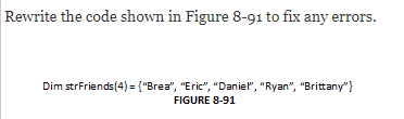 Rewrite the code shown in Figure 8-91 to fix any errors.
Dim strFriends(4) = {"Brea", "Eric", "Daniel", "Ryan", "Brittany"}
FIGURE 8-91

