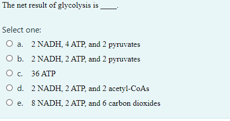 The net result of glycolysis is
Select one:
O a. 2 NADH, 4 ATP, and 2 pyruvates
O b.
2 NADH, 2 ATP, and 2 pyruvates
O c.
36 ATP
O d.
2 NADH, 2 ATP, and 2 acetyl-CoAs
O e. 8 NADH, 2 ATP, and 6 carbon dioxides