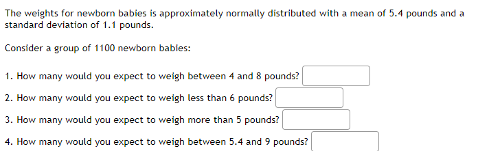 The weights for newborn babies is approximately normally distributed with a mean of 5.4 pounds and a
standard deviation of 1.1 pounds.
Consider a group of 1100 newborn babies:
1. How many would you expect to weigh between 4 and 8 pounds?
2. How many would you expect to weigh less than 6 pounds?
3. How many would you expect to weigh more than 5 pounds?
4. How many would you expect to weigh between 5.4 and 9 pounds?
