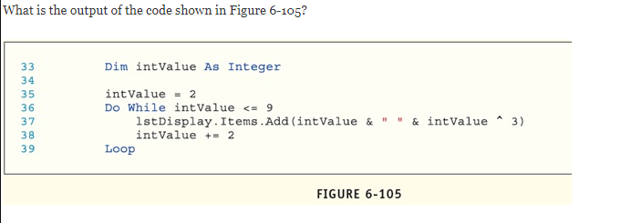 What is the output of the code shown in Figure 6-105?
Dim intValue As Integer
35
intValue = 2
36
Do While intValue <= 9
1stDisplay. Items.Add (intValue & " " & intValue
intValue += 2
37
3)
38
39
Loop
FIGURE 6-105
345 D7 0 a
m mm mmmm
