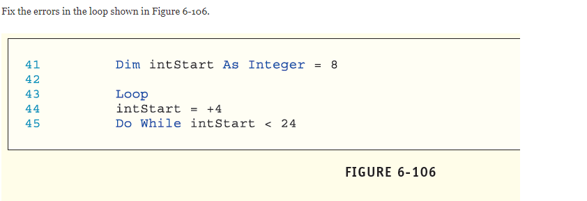 Fix the errors in the loop shown in Figure 6-106.
41
Dim intStart As Integer
= 8
42
43
Loop
intStart = +4
44
45
Do While intStart < 24
FIGURE 6-106
