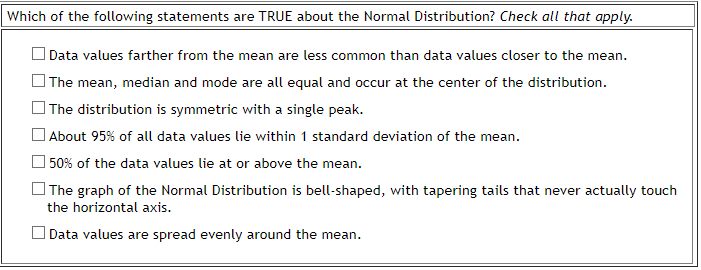 Which of the following statements are TRUE about the Normal Distribution? Check all that apply.
O Data values farther from the mean are less common than data values closer to the mean.
| The mean, median and mode are all equal and occur at the center of the distribution.
| The distribution is symmetric with a single peak.
| About 95% of all data values lie within 1 standard deviation of the mean.
O 50% of the data values lie at or above the mean.
] The graph of the Normal Distribution is bell-shaped, with tapering tails that never actually touch
the horizontal axis.
O Data values are spread evenly around the mean.
