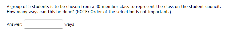 A group of 5 students is to be chosen from a 30-member class to represent the class on the student council.
How many ways can this be done? (NOTE: Order of the selection is not important.)
Answer:
ways
