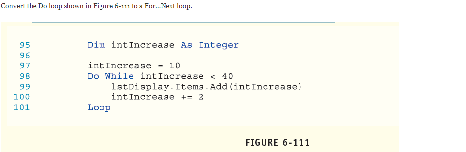 Convert the Do loop shown in Figure 6-111 to a For...Next loop.
95
Dim intIncrease As Integer
96
intIncrease = 10
Do While intIncrease < 40
1stDisplay.Items.Add(intIncrease)
intIncrease += 2
97
98
99
100
101
Loop
FIGURE 6-111

