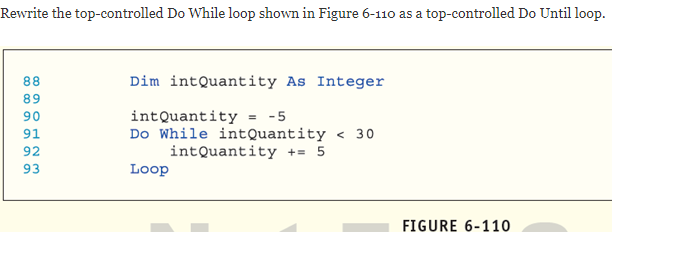 Rewrite the top-controlled Do While loop shown in Figure 6-110 as a top-controlled Do Until loop.
88
Dim intQuantity As Integer
89
intQuantity = -5
Do While intQuantity < 30
intQuantity += 5
Loop
90
91
92
93
FIGURE 6-110
