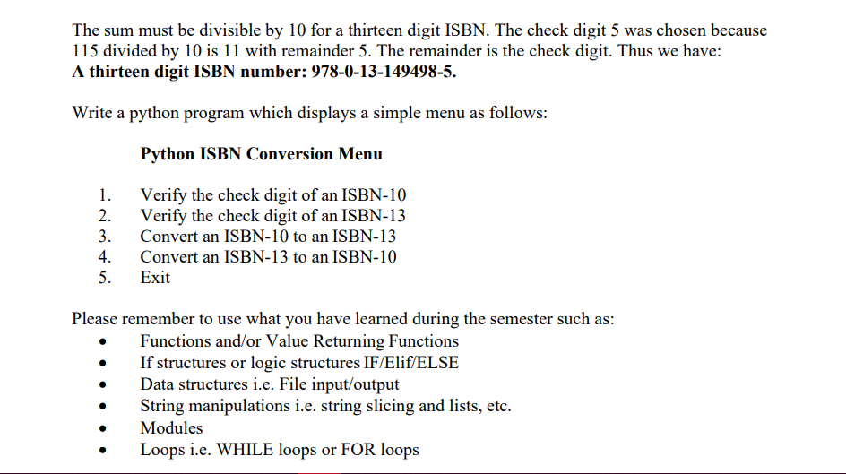 The sum must be divisible by 10 for a thirteen digit ISBN. The check digit 5 was chosen because
115 divided by 10 is 11 with remainder 5. The remainder is the check digit. Thus we have:
A thirteen digit ISBN number: 978-0-13-149498-5.
Write a python program which displays a simple menu as follows:
Python ISBN Conversion Menu
1.
Verify the check digit of an ISBN-10
2.
Verify the check digit of an ISBN-13
3.
Convert an ISBN-10 to an ISBN-13
4.
Convert an ISBN-13 to an ISBN-10
5.
Exit
Please remember to use what you have learned during the semester such as:
Functions and/or Value Returning Functions
If structures or logic structures IF/Elif/ELSE
Data structures i.e. File input/output
String manipulations i.e. string slicing and lists, etc.
Modules
Loops i.e. WHILE loops or FOR loops
