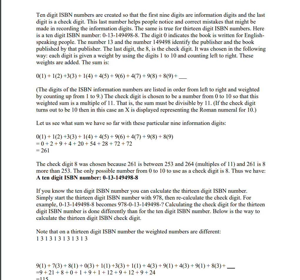 Ten digit ISBN numbers are created so that the first nine digits are information digits and the last
digit is a check digit. This last number helps people notice and correct mistakes that might be
made in recording the information digits. The same is true for thirteen digit ISBN numbers. Here
is a ten digit ISBN number: 0-13-149498-8. The digit 0 indicates the book is written for English-
speaking people. The number 13 and the number 149498 identify the publisher and the book
published by that publisher. The last digit, the 8, is the check digit. It was chosen in the following
way: each digit is given a weight by using the digits 1 to 10 and counting left to right. These
weights are added. The sum is:
0(1) + 1(2) +3(3) + 1(4) + 4(5) + 9(6) + 4(7) + 9(8) + 8(9)+.
(The digits of the ISBN information numbers are listed in order from left to right and weighted
by counting up from 1 to 9.) The check digit is chosen to be a number from 0 to 10 so that this
weighted sum is a multiple of 11. That is, the sum must be divisible by 11. (If the check digit
turns out to be 10 then in this case an X is displayed representing the Roman numeral for 10.)
Let us see what sum we have so far with these particular nine information digits:
0(1) + 1(2) +3(3) + 1(4) + 4(5) + 9(6) +4(7) + 9(8) + 8(9)
= 0 +2 +9 +4 + 20 + 54 + 28 + 72 + 72
= 261
The check digit 8 was chosen because 261 is between 253 and 264 (multiples of 11) and 261 is 8
more than 253. The only possible number from 0 to 10 to use as a check digit is 8. Thus we have:
A ten digit ISBN number: 0-13-149498-8
If you know the ten digit ISBN number you can calculate the thirteen digit ISBN number.
Simply start the thirteen digit ISBN number with 978, then re-calculate the check digit. For
example, 0-13-149498-8 becomes 978-0-13-149498-? Calculating the check digit for the thirteen
digit ISBN number is done differently than for the ten digit ISBN number. Below is the way to
calculate the thirteen digit ISBN check digit.
Note that on a thirteen digit ISBN number the weighted numbers are different:
13131 3 1 3 1 3 1 3
9(1) + 7(3) + 8(1)+ 0(3) + 1(1) +3(3)+ 1(1) + 4(3) + 9(1) + 4(3) + 9(1) + 8(3)+
=9 + 21 + 8 + 0 + 1 + 9 + 1 + 12 + 9 + 12 + 9+24
=115
