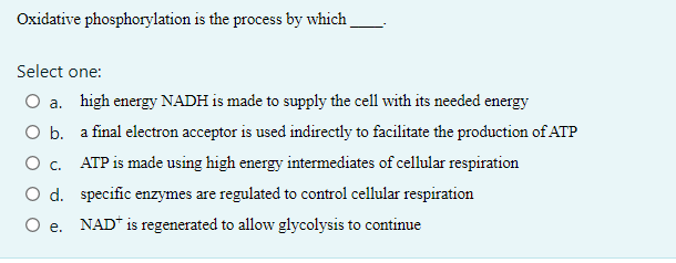 Oxidative phosphorylation is the process by which
Select one:
O a. high energy NADH is made to supply the cell with its needed energy
O b. a final electron acceptor is used indirectly to facilitate the production of ATP
0 с.
ATP is made using high energy intermediates of cellular respiration
O d. specific enzymes are regulated to control cellular respiration
O e. NAD is regenerated to allow glycolysis to continue