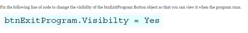 Fix the following line of code to change the visibility of the btnExitProgram Button object so that you can view it when the program runs.
btnExitProgram.Visibilty
= Yes
